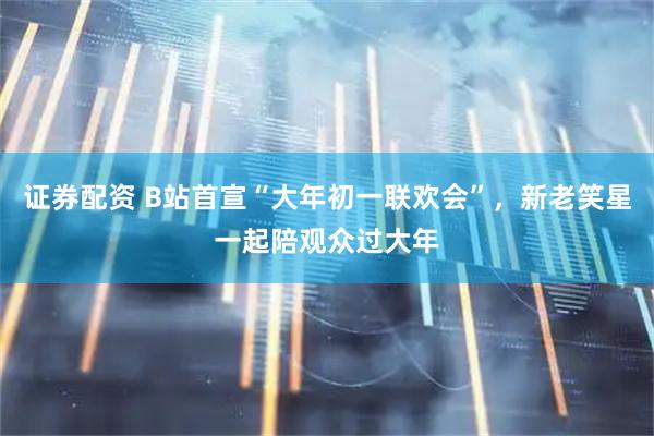 证券配资 B站首宣“大年初一联欢会”，新老笑星一起陪观众过大年